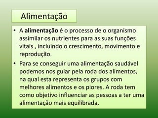 Alimentação
• A alimentação é o processo de o organismo
  assimilar os nutrientes para as suas funções
  vitais , incluindo o crescimento, movimento e
  reprodução.
• Para se conseguir uma alimentação saudável
  podemos nos guiar pela roda dos alimentos,
  na qual esta representa os grupos com
  melhores alimentos e os piores. A roda tem
  como objetivo influenciar as pessoas a ter uma
  alimentação mais equilibrada.
 