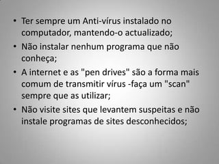 Ter sempre um Anti-vírus instalado no computador, mantendo-o actualizado;Não instalar nenhum programa que não conheça;A internet e as "pen drives" são a forma mais comum de transmitir vírus -faça um "scan" sempre que as utilizar;Não visite sites que levantem suspeitas e não instale programas de sites desconhecidos;