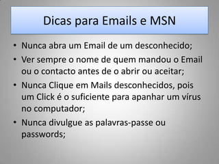 Dicas para Emails e MSNNunca abra um Email de um desconhecido;Ver sempre o nome de quem mandou o Email ou o contacto antes de o abrir ou aceitar;Nunca Clique em Mailsdesconhecidos, pois um Clické o suficiente para apanhar um vírus no computador;Nunca divulgue as palavras-passe ou passwords;