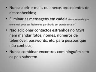 Nunca abrir e-mails ou anexos procedentes de desconhecidos;Eliminar as mensagens em cadeia (Lembre-se de que um e-mail pode ser facilmente partilhado em grande escala);Não adicionar contactos estranhos no MSN nem mandar fotos, nomes, números de telemóvel, passwords, etc. para pessoas que não conhece;Nunca combinar encontros com ninguém sem os pais saberem.