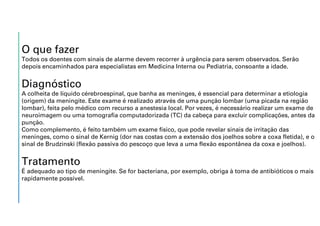 O que fazer
Todos os doentes com sinais de alarme devem recorrer à urgência para serem observados. Serão
depois encaminhados para especialistas em Medicina Interna ou Pediatria, consoante a idade.
Diagnóstico
A colheita de líquido cérebroespinal, que banha as meninges, é essencial para determinar a etiologia
(origem) da meningite. Este exame é realizado através de uma punção lombar (uma picada na região
lombar), feita pelo médico com recurso a anestesia local. Por vezes, é necessário realizar um exame de
neuroimagem ou uma tomografia computadorizada (TC) da cabeça para excluir complicações, antes da
punção.
Como complemento, é feito também um exame físico, que pode revelar sinais de irritação das
meninges, como o sinal de Kernig (dor nas costas com a extensão dos joelhos sobre a coxa fletida), e o
sinal de Brudzinski (flexão passiva do pescoço que leva a uma flexão espontânea da coxa e joelhos).
Tratamento
É adequado ao tipo de meningite. Se for bacteriana, por exemplo, obriga à toma de antibióticos o mais
rapidamente possível.
 