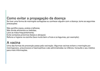 Como evitar a propagação da doença
Se tiver uma forma de meningite contagiosa ou conhecer alguém com a doença, tome as seguintes
precauções:
Não partilhe copos, pratos e talheres;
Não divida alimentos ou bebidas;
Lave as mãos frequentemente;
Evite contactos próximos (beijos e abraços);
Reforce a higiene na cozinha (lave muito bem a fruta e os legumes, por exemplo);
A vacina
Uma das formas de prevenção passa pela vacinação. Algumas vacinas evitam a meningite por
meningococo, pneumococo e haemophilus e são administradas na infância. Consulte o seu médico
para mais informações.
 