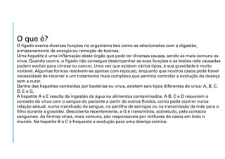 O que é?
O fígado exerce diversas funções no organismo tais como as relacionadas com a digestão,
armazenamento de energia ou remoção de toxinas.
Uma hepatite é uma inflamação deste órgão que pode ter diversas causas, sendo as mais comuns os
vírus. Quando ocorre, o fígado não consegue desempenhar as suas funções e as lesões nele causadas
podem evoluir para cirrose ou cancro. Uma vez que existem vários tipos, a sua gravidade é muito
variável. Algumas formas resolvem-se apenas com repouso, enquanto que noutros casos pode haver
necessidade de recorrer a um tratamento mais complexo que permita controlar a evolução da doença
sem a curar.
Dentro das hepatites contraídas por bactérias ou vírus, existem seis tipos diferentes de vírus: A, B, C,
D, E e G.
A hepatite A e E resulta da ingestão de água ou alimentos contaminados. A B, C e D requerem o
contacto do vírus com o sangue do paciente a partir de outros fluidos, como pode ocorrer numa
relação sexual, numa transfusão de sangue, na partilha de seringas ou na transmissão da mãe para o
filho durante a gravidez. Descoberta recentemente, a G é transmitida, sobretudo, pelo contacto
sanguíneo. As formas virais, mais comuns, são responsáveis por milhares de casos em todo o
mundo. Na hepatite B e C é frequente a evolução para uma doença crónica.
 
