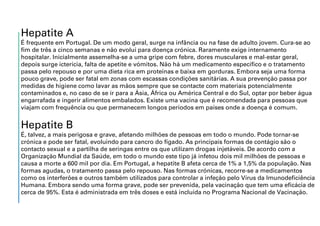 Hepatite A
É frequente em Portugal. De um modo geral, surge na infância ou na fase de adulto jovem. Cura-se ao
fim de três a cinco semanas e não evolui para doença crónica. Raramente exige internamento
hospitalar. Inicialmente assemelha-se a uma gripe com febre, dores musculares e mal-estar geral,
depois surge icterícia, falta de apetite e vómitos. Não há um medicamento específico e o tratamento
passa pelo repouso e por uma dieta rica em proteínas e baixa em gorduras. Embora seja uma forma
pouco grave, pode ser fatal em zonas com escassas condições sanitárias. A sua prevenção passa por
medidas de higiene como lavar as mãos sempre que se contacte com materiais potencialmente
contaminados e, no caso de se ir para a Ásia, África ou América Central e do Sul, optar por beber água
engarrafada e ingerir alimentos embalados. Existe uma vacina que é recomendada para pessoas que
viajam com frequência ou que permanecem longos períodos em países onde a doença é comum.
Hepatite B
É, talvez, a mais perigosa e grave, afetando milhões de pessoas em todo o mundo. Pode tornar-se
crónica e pode ser fatal, evoluindo para cancro do fígado. As principais formas de contágio são o
contacto sexual e a partilha de seringas entre os que utilizam drogas injetáveis. De acordo com a
Organização Mundial da Saúde, em todo o mundo este tipo já infetou dois mil milhões de pessoas e
causa a morte a 600 mil por dia. Em Portugal, a hepatite B afeta cerca de 1% a 1,5% da população. Nas
formas agudas, o tratamento passa pelo repouso. Nas formas crónicas, recorre-se a medicamentos
como os interferões e outros também utilizados para controlar a infeção pelo Vírus da Imunodeficiência
Humana. Embora sendo uma forma grave, pode ser prevenida, pela vacinação que tem uma eficácia de
cerca de 95%. Esta é administrada em três doses e está incluída no Programa Nacional de Vacinação.
 