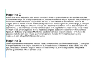 Hepatite C
Evolui com muita frequência para formas crónicas. Estima-se que existam 150 mil doentes com este
quadro em Portugal. Os principais afetados são os consumidores de drogas injetáveis e as pessoas que
receberam uma transfusão de sangue antes de 1992. O contacto sexual é uma forma possível de
infeção, embora menos comum. Pode evoluir para doença hepática grave e é, em Portugal, a principal
origem do cancro do fígado (60% dos casos) e uma das mais importantes causas de cirrose (25% das
ocorrências). O tratamento da hepatite C crónica faz-se com peginterferão, associado ou não a outros
medicamentos. Em situações de doença hepática avançada, pode ser necessário um transplante de
fígado. Os dados da Organização Mundial da Saúde referem que existem cerca de 150 milhões de
pessoas infetadas com este vírus e que morrem por ano mais de 350 mil por doença hepática
relacionada com a hepatite C. Não existe vacina.
Hepatite D
Ocorre apenas em doentes com o vírus do tipo B, aumentando a gravidade dessa infeção. O contágio é
feito pelo contacto com sangue contaminado ou fluidos sexuais. Embora não exista vacina para este
tipo, uma vez que o mesmo só pode infetar doentes com tipo B, a imunização contra a hepatite B
previne igualmente a infeção por este vírus.
 