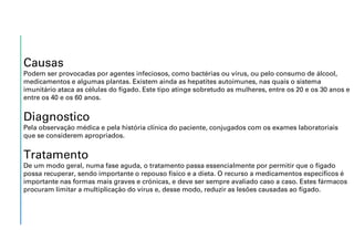 Causas
Podem ser provocadas por agentes infeciosos, como bactérias ou vírus, ou pelo consumo de álcool,
medicamentos e algumas plantas. Existem ainda as hepatites autoimunes, nas quais o sistema
imunitário ataca as células do fígado. Este tipo atinge sobretudo as mulheres, entre os 20 e os 30 anos e
entre os 40 e os 60 anos.
Diagnostico
Pela observação médica e pela história clínica do paciente, conjugados com os exames laboratoriais
que se considerem apropriados.
Tratamento
De um modo geral, numa fase aguda, o tratamento passa essencialmente por permitir que o fígado
possa recuperar, sendo importante o repouso físico e a dieta. O recurso a medicamentos específicos é
importante nas formas mais graves e crónicas, e deve ser sempre avaliado caso a caso. Estes fármacos
procuram limitar a multiplicação do vírus e, desse modo, reduzir as lesões causadas ao fígado.
 