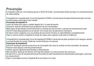 Prevenção
A hepatite pode ser uma doença grave e difícil de tratar. A prevenção eficaz começa no comportamento
de cada pessoa.
A hepatite A é causada pelo vírus da hepatite A (VHA) e transmite-se fundamentalmente pela comida
contaminada e pela água não tratada.
Prevenção da hepatite A:
Lavar as mãos com água e sabão depois de ir à casa de banho
Consumir apenas alimentos que acabaram de ser cozinhados
Beba água engarrafada comercialmente ou fervida se não se tiver a certeza do saneamento local
Comer frutas descascáveis se se estiver num local com saneamento impróprio
Só deve comer vegetais crus na certeza de que foram limpos ou desinfetados completamente
Fazer a vacina contra a hepatite A antes de viajar para lugares onde esta é endémica
A hepatite B é causada pelo vírus da hepatite B (VHB) e transmite-se pelo contacto com sangue, semen
e outros fluidos do corpo. Pode ser transmitida por via sexual.
Prevenção da hepatite B:
Informar qualquer parceiro sexual se se é portador do vírus ou avaliar se ele é portador da doença
Praticar sexo seguro usando preservativos
Utilizar apenas agulhas esterilizadas e descartáveis
Não partilhar escovas de dentes, lâminas de barbear ou instrumentos de manicura
Só permitir o uso de equipamentos perfurantes da pele devidamente esterilizados (tatuagem, piercing
ou acupuntura)
Fazer a vacinação contra a hepatite B se se estiver em risco.
 