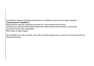 A hepatite C adquire-se habitualmente por via injetável a partir de seringas infetadas
Como prevenir a hepatite C
Não partilhar agulhas, escovas de dentes ou instrumentos de manicura
Verificar se o equipamento está devidamente esterilizado antes de fazer um piercing
Consumir álcool com moderação
Não injetar drogas ilegais.
As hepatites A e C são curáveis, mas a B é evitável apenas com a vacina. A cura ainda está em
desenvolvimento.
 