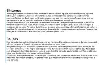 Sintomas
A doença pode ser assintomática ou manifestar-se nas formas agudas por diarreia (muito líquida e
fétida), dor abdominal, náuseas e flatulência e, nas formas crónicas, por distensão abdominal,
anorexia, fadiga, perda de peso e má-absorção que, por sua vez, é uma causa frequente de anemia
ferro pénica, a par da ingestão inadequada de ferro e das perdas hemáticas.
É importante reforçar que, mesmo na ausência de sintomas, uma pessoa pode albergar o parasita e
transmiti-lo através das fezes. Os sintomas, quando ocorrem, surgem uma a duas semanas após a
exposição ao parasita. Persistem durante duas a quatro semanas mas podem prolongarem-se ou haver
recaídas. As complicações mais comuns são a desidratação, o atraso no desenvolvimento (no caso das
crianças) e a intolerância à lactose que pode persistir após a cura.
Causas
Este parasita vive no intestino de animais e no ser humano. Ele pode permanecer aí durante meses sob
a forma de quistos. Quando se libertam são eliminados pelas fezes.
A ingestão de água ou alimentos contaminados por esses parasitas pode desencadear a infeção. No
caso dos alimentos, como regra, o contágio ocorre durante a sua manipulação sem o devido cuidado
com a lavagem das mãos. Contudo, como o calor destrói o parasita, os alimentos cozinhados são uma
fonte rara de giardíase nos países industrializados.
O contágio direto pode ocorrer, por exemplo, quando os pais mudam as fraldas aos filhos e estes estão
infetados. Pelo mesmo motivo, os profissionais que trabalham em infantários estão mais expostos a
este parasita.
 