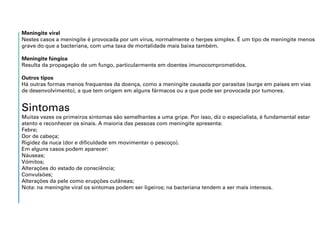 Meningite viral
Nestes casos a meningite é provocada por um vírus, normalmente o herpes simplex. É um tipo de meningite menos
grave do que a bacteriana, com uma taxa de mortalidade mais baixa também.
Meningite fúngica
Resulta da propagação de um fungo, particularmente em doentes imunocomprometidos.
Outros tipos
Há outras formas menos frequentes da doença, como a meningite causada por parasitas (surge em países em vias
de desenvolvimento), a que tem origem em alguns fármacos ou a que pode ser provocada por tumores.
Sintomas
Muitas vezes os primeiros sintomas são semelhantes a uma gripe. Por isso, diz o especialista, é fundamental estar
atento e reconhecer os sinais. A maioria das pessoas com meningite apresenta:
Febre;
Dor de cabeça;
Rigidez da nuca (dor e dificuldade em movimentar o pescoço).
Em alguns casos podem aparecer:
Náuseas;
Vómitos;
Alterações do estado de consciência;
Convulsões;
Alterações da pele como erupções cutâneas;
Nota: na meningite viral os sintomas podem ser ligeiros; na bacteriana tendem a ser mais intensos.
 