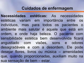 Cuidados de enfermagem
Necessidades estéticas: As necessidades
estéticas variam em importância entre os
indivíduos, mas para todos os pacientes o
ambiente mais salutar é aquele que está em
ordem, e onde haja beleza. O paciente com
sensibilidade estética bem desenvolvida ficará
angustiado com visões, sons e odores
desagradáveis e com a desordem. Ele pode
desejar flores, livros ou música – amenidades
que, quando proporcionadas, auxiliam muito na
sua sensação de bem – estar.
 