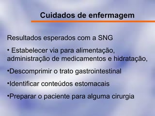 Cuidados de enfermagem
Resultados esperados com a SNG
• Estabelecer via para alimentação,
administração de medicamentos e hidratação,
•Descomprimir o trato gastrointestinal
•Identificar conteúdos estomacais
•Preparar o paciente para alguma cirurgia
 
