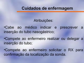 Cuidados de enfermagem
Atribuições:
•Cabe ao médico indicar e prescrever a
inserção do tubo nasogástrico;
•Compete ao enfermeiro realizar ou delegar a
inserção do tubo;
•Compete ao enfermeiro solicitar o RX para
confirmação da localização da sonda.
 