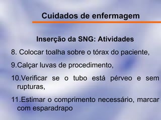 Cuidados de enfermagem
Inserção da SNG: Atividades
8. Colocar toalha sobre o tórax do paciente,
9.Calçar luvas de procedimento,
10.Verificar se o tubo está pérveo e sem
rupturas,
11.Estimar o comprimento necessário, marcar
com esparadrapo
 