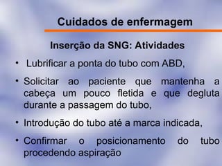 Cuidados de enfermagem
Inserção da SNG: Atividades
• Lubrificar a ponta do tubo com ABD,
• Solicitar ao paciente que mantenha a
cabeça um pouco fletida e que degluta
durante a passagem do tubo,
• Introdução do tubo até a marca indicada,
• Confirmar o posicionamento do tubo
procedendo aspiração
 