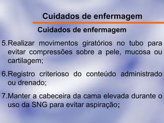 Cuidados de enfermagem
Cuidados de enfermagem
5.Realizar movimentos giratórios no tubo para
evitar compressões sobre a pele, mucosa ou
cartilagem;
6.Registro criterioso do conteúdo administrado
ou drenado;
7.Manter a cabeceira da cama elevada durante o
uso da SNG para evitar aspiração;
 