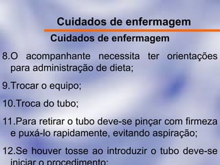 Cuidados de enfermagem
Cuidados de enfermagem
8.O acompanhante necessita ter orientações
para administração de dieta;
9.Trocar o equipo;
10.Troca do tubo;
11.Para retirar o tubo deve-se pinçar com firmeza
e puxá-lo rapidamente, evitando aspiração;
12.Se houver tosse ao introduzir o tubo deve-se
 