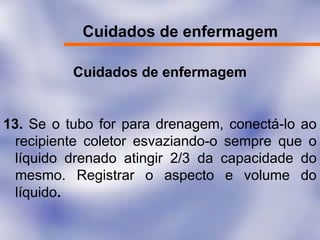 Cuidados de enfermagem
Cuidados de enfermagem
13. Se o tubo for para drenagem, conectá-lo ao
recipiente coletor esvaziando-o sempre que o
líquido drenado atingir 2/3 da capacidade do
mesmo. Registrar o aspecto e volume do
líquido.
 