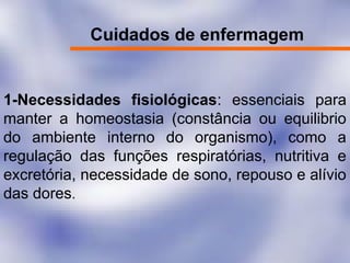 Cuidados de enfermagem
1-Necessidades fisiológicas: essenciais para
manter a homeostasia (constância ou equilibrio
do ambiente interno do organismo), como a
regulação das funções respiratórias, nutritiva e
excretória, necessidade de sono, repouso e alívio
das dores.
 
