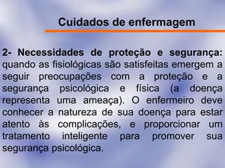 Cuidados de enfermagem
2- Necessidades de proteção e segurança:
quando as fisiológicas são satisfeitas emergem a
seguir preocupações com a proteção e a
segurança psicológica e física (a doença
representa uma ameaça). O enfermeiro deve
conhecer a natureza de sua doença para estar
atento às complicações, e proporcionar um
tratamento inteligente para promover sua
segurança psicológica.
 