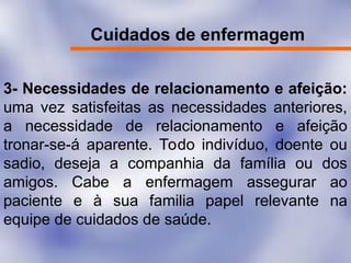 Cuidados de enfermagem
3- Necessidades de relacionamento e afeição:
uma vez satisfeitas as necessidades anteriores,
a necessidade de relacionamento e afeição
tronar-se-á aparente. Todo indivíduo, doente ou
sadio, deseja a companhia da família ou dos
amigos. Cabe a enfermagem assegurar ao
paciente e à sua familia papel relevante na
equipe de cuidados de saúde.
 