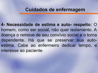 Cuidados de enfermagem
4- Necessidade de estima e auto- respeito: O
homem, como ser social, não quer isolamento. A
doença o remove de seu convívio social e o torna
dependente. Há que se preservar sua auto-
estima. Cabe ao enfermeiro dedicar tempo, e
interesse ao paciente.
 