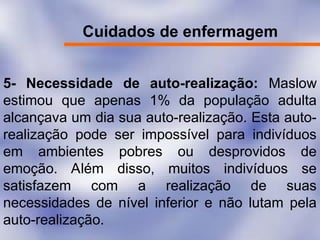 Cuidados de enfermagem
5- Necessidade de auto-realização: Maslow
estimou que apenas 1% da população adulta
alcançava um dia sua auto-realização. Esta auto-
realização pode ser impossível para indivíduos
em ambientes pobres ou desprovidos de
emoção. Além disso, muitos indivíduos se
satisfazem com a realização de suas
necessidades de nível inferior e não lutam pela
auto-realização.
 