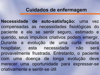Cuidados de enfermagem
Necessidade de auto-satisfação: uma vez
compensadas as necessidades fisiológicas do
paciente e ele se sentir seguro, estimado e
querido, seus impulsos criativos podem emergir.
Durante a evolução de uma curta estada
hospitalar, esta necessidade não será
provavelmente frustrada. Entretanto, o paciente
com uma doença de longa evolução deve
merecer uma oportunidade para expressar-se
criativamente e sentir-se útil.
 