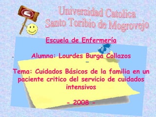 Escuela de Enfermería

     Alumna: Lourdes Burga Collazos

Tema: Cuidados Básicos de la familia en un
 paciente critico del servicio de cuidados
                 intensivos

                - 2008 -
 