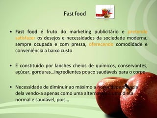 • Fast food é fruto do marketing publicitário e pretende
satisfazer os desejos e necessidades da sociedade moderna,
sempre ocupada e com pressa, oferecendo comodidade e
conveniência a baixo custo
• É constituído por lanches cheios de químicos, conservantes,
açúcar, gorduras…ingredientes pouco saudáveis para o corpo.
• Necessidade de diminuir ao máximo a nossa dependência
dela vendo-a apenas como uma alternativa a uma dieta
normal e saudável, pois…
Fastfood
 