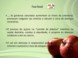 •…, As gorduras saturadas aumentam os níveis de colesterol,
provocam coágulos nas artérias e elevam o risco de doenças
coronárias.
•O excesso de açúcar na “comida de plástico” interfere na
saúde dentária, conduz à obesidade, é propício às doenças
cardíacas e até ao cancro.
•O sal em demasia é responsável pelo aumento da pressão
arterial e aumenta o risco de ataques cardíacos.
Fastfood
 