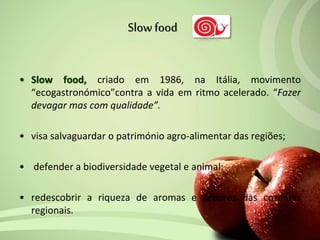 • Slow food, criado em 1986, na Itália, movimento
“ecogastronómico”contra a vida em ritmo acelerado. “Fazer
devagar mas com qualidade”.
• visa salvaguardar o património agro-alimentar das regiões;
• defender a biodiversidade vegetal e animal;
• redescobrir a riqueza de aromas e sabores das cozinhas
regionais.
Slowfood
 