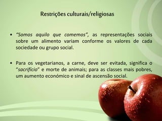 • “Somos aquilo que comemos”, as representações sociais
sobre um alimento variam conforme os valores de cada
sociedade ou grupo social.
• Para os vegetarianos, a carne, deve ser evitada, significa o
“sacrifício” e morte de animais; para as classes mais pobres,
um aumento económico e sinal de ascensão social.
Restriçõesculturais/religiosas
 