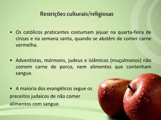 • Os católicos praticantes costumam jejuar na quarta-feira de
cinzas e na semana santa, quando se abstêm de comer carne
vermelha.
• Adventistas, mórmons, judeus e islâmicos (muçulmanos) não
comem carne de porco, nem alimentos que contenham
sangue.
• A maioria dos evangélicos segue os
preceitos judaicos de não comer
alimentos com sangue.
Restriçõesculturais/religiosas
 