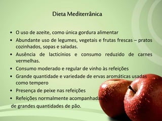 • O uso de azeite, como única gordura alimentar
• Abundante uso de legumes, vegetais e frutas frescas – pratos
cozinhados, sopas e saladas.
• Ausência de lacticínios e consumo reduzido de carnes
vermelhas.
• Consumo moderado e regular de vinho às refeições
• Grande quantidade e variedade de ervas aromáticas usadas
como tempero
• Presença de peixe nas refeições
• Refeições normalmente acompanhadas
de grandes quantidades de pão.
Dieta Mediterrânica
 