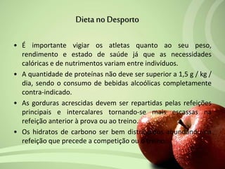 • É importante vigiar os atletas quanto ao seu peso,
rendimento e estado de saúde já que as necessidades
calóricas e de nutrimentos variam entre indivíduos.
• A quantidade de proteínas não deve ser superior a 1,5 g / kg /
dia, sendo o consumo de bebidas alcoólicas completamente
contra-indicado.
• As gorduras acrescidas devem ser repartidas pelas refeições
principais e intercalares tornando-se mais escassas na
refeição anterior à prova ou ao treino.
• Os hidratos de carbono ser bem distribuídos abundando na
refeição que precede a competição ou o treino.
Dieta noDesporto
 