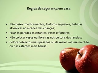 • Não deixar medicamentos, fósforos, isqueiros, bebidas
alcoólicas ao alcance das crianças;
• Fixar às paredes as estantes, vasos e floreiras;
• Não colocar vasos ou floreiras nos peitoris das janelas;
• Colocar objectos mais pesados ou de maior volume no chão
ou nas estantes mais baixas.
Regras de segurança em casa
 