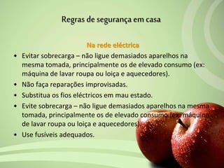 Na rede eléctrica
• Evitar sobrecarga – não ligue demasiados aparelhos na
mesma tomada, principalmente os de elevado consumo (ex:
máquina de lavar roupa ou loiça e aquecedores).
• Não faça reparações improvisadas.
• Substitua os fios eléctricos em mau estado.
• Evite sobrecarga – não ligue demasiados aparelhos na mesma
tomada, principalmente os de elevado consumo (ex: máquina
de lavar roupa ou loiça e aquecedores).
• Use fusíveis adequados.
Regras de segurança em casa
 