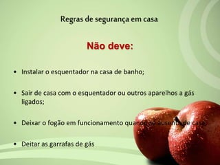 Não deve:
• Instalar o esquentador na casa de banho;
• Sair de casa com o esquentador ou outros aparelhos a gás
ligados;
• Deixar o fogão em funcionamento quando se ausenta de casa;
• Deitar as garrafas de gás
Regras de segurança em casa
 