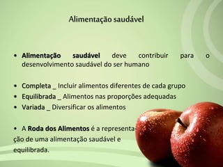 • Alimentação saudável deve contribuir para o
desenvolvimento saudável do ser humano
• Completa _ Incluir alimentos diferentes de cada grupo
• Equilibrada _ Alimentos nas proporções adequadas
• Variada _ Diversificar os alimentos
• A Roda dos Alimentos é a representa-
ção de uma alimentação saudável e
equilibrada.
Alimentaçãosaudável
 