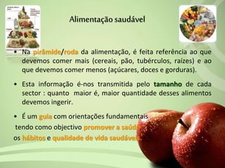 Alimentaçãosaudável
• Na pirâmide/roda da alimentação, é feita referência ao que
devemos comer mais (cereais, pão, tubérculos, raízes) e ao
que devemos comer menos (açúcares, doces e gorduras).
• Esta informação é-nos transmitida pelo tamanho de cada
sector : quanto maior é, maior quantidade desses alimentos
devemos ingerir.
• É um guia com orientações fundamentais
tendo como objectivo promover a saúde,
os hábitos e qualidade de vida saudáveis.
 