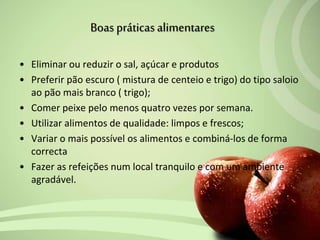• Eliminar ou reduzir o sal, açúcar e produtos
• Preferir pão escuro ( mistura de centeio e trigo) do tipo saloio
ao pão mais branco ( trigo);
• Comer peixe pelo menos quatro vezes por semana.
• Utilizar alimentos de qualidade: limpos e frescos;
• Variar o mais possível os alimentos e combiná-los de forma
correcta
• Fazer as refeições num local tranquilo e com um ambiente
agradável.
Boas práticasalimentares
 