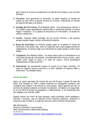 para cactus es el que les proporciona un tipo de tierra ligera y con un buen
   drenaje”.

3. Floración. Para garantizar la floración, se debe respetar el estado de
   reposo en que entra la planta durante el invierno, reduciendo al mínimo
   los aportes de agua y de abono.

4. Protege del frío intenso. Para Roberto Vélez, “una temperatura inferior a
   5ºC puede causar quemaduras superficiales a numerosas plantas e incluso
   llegar a matarlas”. Si tu planta se encuentra en invernadero, no dudes en
   utilizar calefacción.

5. Lluvias. También debes proteger de las lluvias intensas y del granizo
   porque pueden llegar a dañar seriamente la planta.

6. Brote de cochinillas. En invierno puede surgir en la planta un brote de
   Cochinilla o de Araña roja. Ante un substrato seco estas plagas proliferan
   rápidamente. El último riego con insecticida en otoño ayuda a evitar estas
   plagas.

7. Trasplante: Para Roberto Vélez, “la mejor época para el transplante es el
   inicio del periodo de crecimiento, normalmente entre marzo y junio, pero
   puede variar según la zona y la clase de cactus, nunca aconsejaría
   trasplantarlos en época de frío”.

8. Iluminación: Se recomienda colocar el cactus en un lugar luminoso. “Si
   están en lugares oscuros crecerán a lo alto, dándole un aspecto débil y
   enfermizo”, ha añadido Vélez.


Acerca de Aspro

Aspro, el mayor operador de centros de ocio de Europa, cumple 20 años de
éxito. Fue fundado en 1991 y desde entonces ha conseguido constituir una
compañía que integra a 40 centros en ocho países. Aspro apuesta por dar un
servicio de calidad cuidando al máximo los detalles, la higiene y la seguridad.
En el año 2010 el Grupo ha empleado a 1.600 personas, y en temporada alta
han llegado a ser más de 3.000.

España cuenta con trece de esos parques, tanto acuáticos como zoológicos,
marinos y acuarios, que se reparten entre Cataluña, Baleares, Andalucía y
Canarias y que reciben a lo largo del año casi cuatro millones de personas.

Más Información:
Verónica Catediano; Lucía Casado
C&IC Comunicación y Relaciones Públicas
91 577 92 72
veronica.catediano@cic-rp.com; lucia.casado@cic-rp.com
 