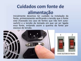 Inicialmente devemos ter cuidado na instalação da
fonte, primeiramente verificando a tensão que a fonte
está chaveada (no caso de fontes que não tem auto-
switch) e a tensão da tomada em que vai ser ligada
essa fonte, evitando assim a queima da fonte por
excesso de tensão.
 