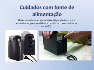 Outro cuidado deve ser tomado é ligar a fonte em um
estabilizador para estabilizar a tensão (no caso das fontes
sem PFC).
 