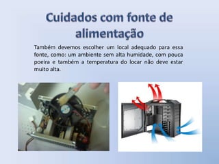 Também devemos escolher um local adequado para essa
fonte, como: um ambiente sem alta humidade, com pouca
poeira e também a temperatura do locar não deve estar
muito alta.
 