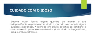 CUIDADO COM O IDOSO
Embora muitos idosos façam questão de manter a sua
independência, as pessoas com idade avançada precisam de alguns
cuidados específicos. A atenção em alguns detalhes do cotidiano e
da convivência pode tornar os dias dos idosos ainda mais agradáveis,
física e emocionalmente.
 