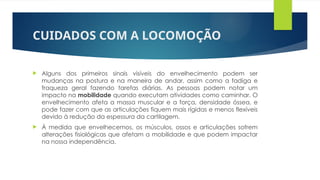 CUIDADOS COM A LOCOMOÇÃO
 Alguns dos primeiros sinais visíveis do envelhecimento podem ser
mudanças na postura e na maneira de andar, assim como a fadiga e
fraqueza geral fazendo tarefas diárias. As pessoas podem notar um
impacto na mobilidade quando executam atividades como caminhar. O
envelhecimento afeta a massa muscular e a força, densidade óssea, e
pode fazer com que as articulações fiquem mais rígidas e menos flexíveis
devido à redução da espessura da cartilagem.
 À medida que envelhecemos, os músculos, ossos e articulações sofrem
alterações fisiológicas que afetam a mobilidade e que podem impactar
na nossa independência.
 