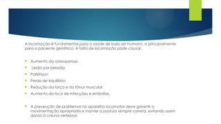 A locomoção é fundamental para a saúde de todo ser humano, e principalmente
para o paciente geriátrico. A falta de locomoção pode causar:
 Aumento da osteoporose;
 Lesão por pressão;
 Parkinson;
 Perda de equilíbrio;
 Redução da força e do tônus muscular;
 Aumento do risco de infecções e embolias.
 A prevenção de problemas no aparelho locomotor deve garantir a
movimentação apropriada e manter a postura sempre correta, evitando assim
danos à coluna vertebral.
 