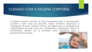 CUIDADO COM A HIGIENE CORPORAL
A higiene corporal constitui um fator importante para a recuperação,
conforto e bem estar do paciente. Neste momento observa-se a
integridade da pele, cabelos, unhas e da higiene oral. A avaliação das
características da pele como cor, temperatura, hidratação, edema e
vermelhidão, podem ser os primeiros sinais indicativos para o
aparecimento de lesão.
 
